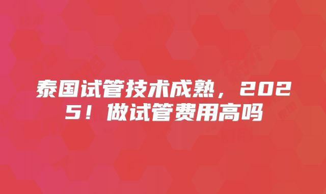 泰国试管技术成熟，2025！做试管费用高吗