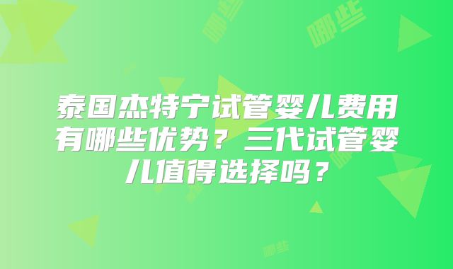 泰国杰特宁试管婴儿费用有哪些优势?三代试管婴儿值得选择吗?