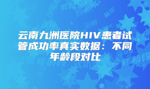 云南九洲医院HIV患者试管成功率真实数据:不同年龄段对比