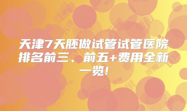 天津7天胚做试管试管医院排名前三、前五+费用全新一览!