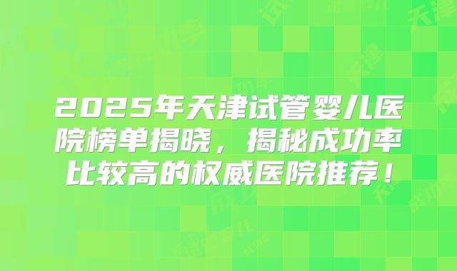 2025年天津试管婴儿医院榜单揭晓,揭秘成功率比较高的权威医院推荐!