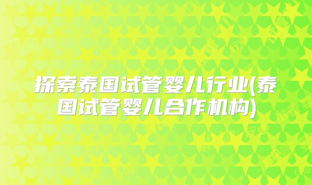 探索泰国试管婴儿行业(泰国试管婴儿合作机构)