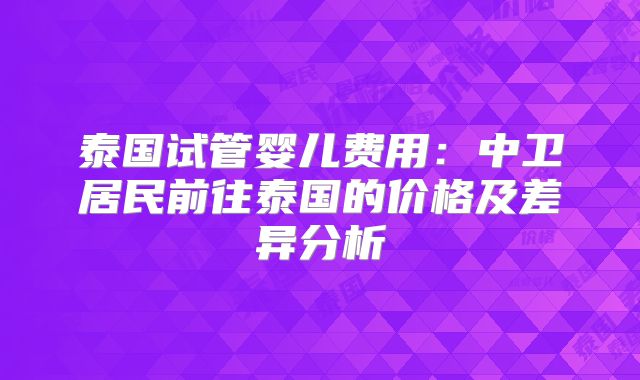 泰国试管婴儿费用:中卫居民前往泰国的价格及差异分析