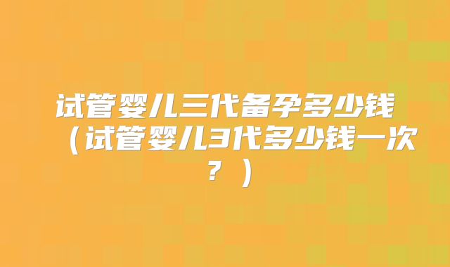 试管婴儿三代备孕多少钱(试管婴儿3代多少钱一次?)