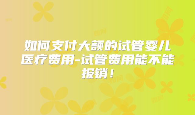 如何支付大额的试管婴儿医疗费用-试管费用能不能报销!