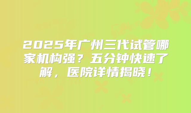 2025年广州三代试管哪家机构强?五分钟快速了解,医院详情揭晓!