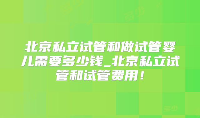 北京私立试管和做试管婴儿需要多少钱_北京私立试管和试管费用!