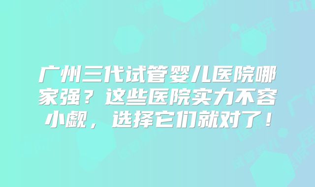 广州三代试管婴儿医院哪家强？这些医院实力不容小觑，选择它们就对了！