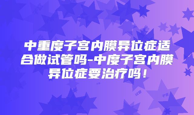 中重度子宫内膜异位症适合做试管吗-中度子宫内膜异位症要治疗吗!