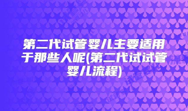 第二代试管婴儿主要适用于那些人呢(第二代试试管婴儿流程)