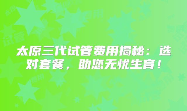太原三代试管费用揭秘:选对套餐,助您无忧生育!