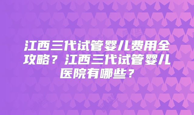 江西三代试管婴儿费用全攻略？江西三代试管婴儿医院有哪些？