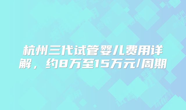 杭州三代试管婴儿费用详解,约8万至15万元/周期