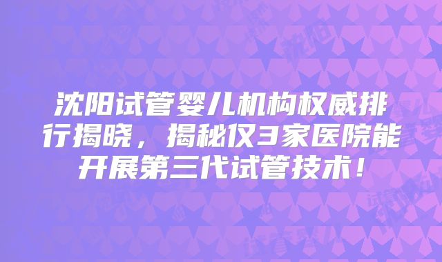 沈阳试管婴儿机构权威排行揭晓,揭秘仅3家医院能开展第三代试管技术!