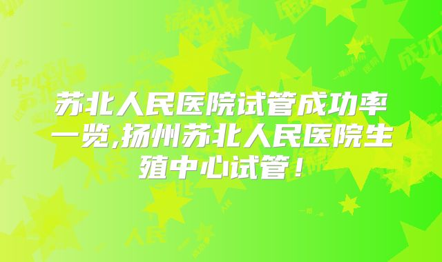 苏北人民医院试管成功率一览,扬州苏北人民医院生殖中心试管!