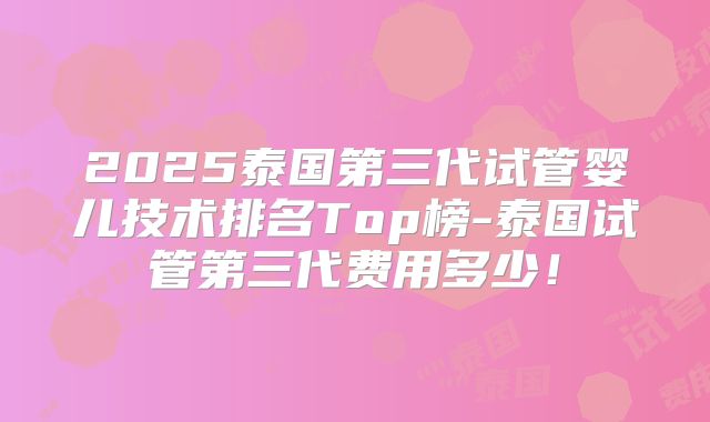 2025泰国第三代试管婴儿技术排名Top榜-泰国试管第三代费用多少!