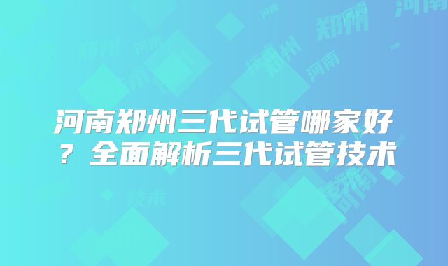 河南郑州三代试管哪家好?全面解析三代试管技术