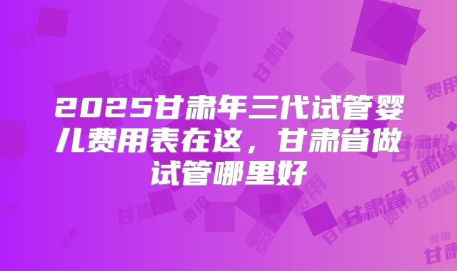 2025甘肃年三代试管婴儿费用表在这，甘肃省做试管哪里好