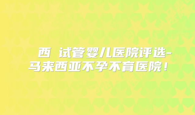 馬來西亞试管婴儿医院评选-马来西亚不孕不育医院!