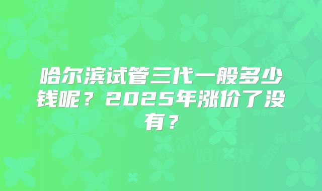 哈尔滨试管三代一般多少钱呢？2025年涨价了没有？