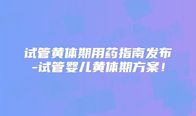 试管黄体期用药指南发布-试管婴儿黄体期方案！