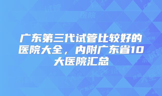 广东第三代试管比较好的医院大全,内附广东省10大医院汇总