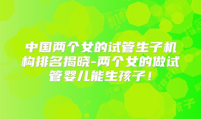 中国两个女的试管生子机构排名揭晓-两个女的做试管婴儿能生孩子!