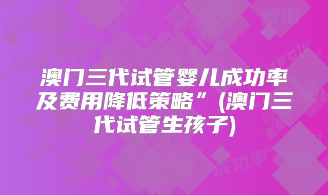 澳门三代试管婴儿成功率及费用降低策略”(澳门三代试管生孩子)