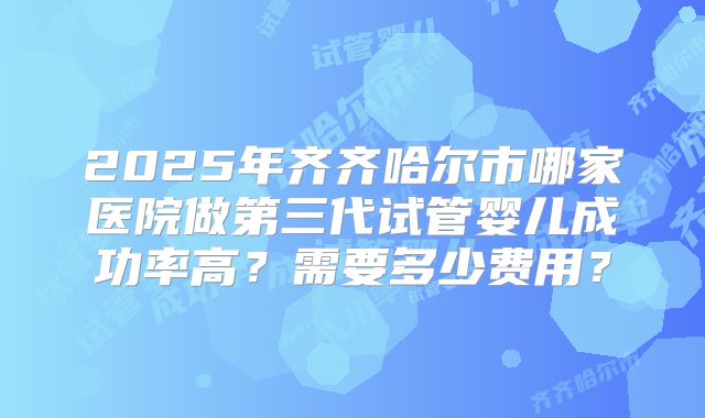 2025年齐齐哈尔市哪家医院做第三代试管婴儿成功率高？需要多少费用？