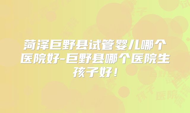 菏泽巨野县试管婴儿哪个医院好-巨野县哪个医院生孩子好!