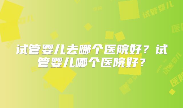 试管婴儿去哪个医院好？试管婴儿哪个医院好？