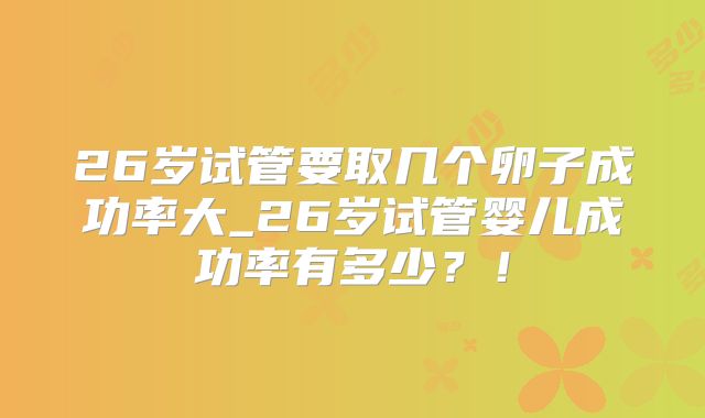 26岁试管要取几个卵子成功率大_26岁试管婴儿成功率有多少?!