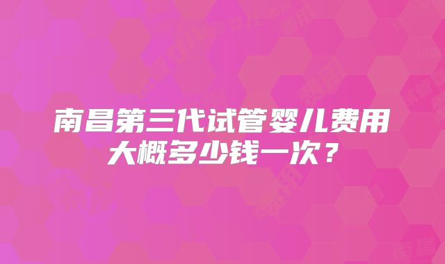 南昌第三代试管婴儿费用大概多少钱一次?
