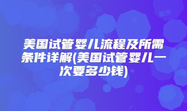 美国试管婴儿流程及所需条件详解(美国试管婴儿一次要多少钱)