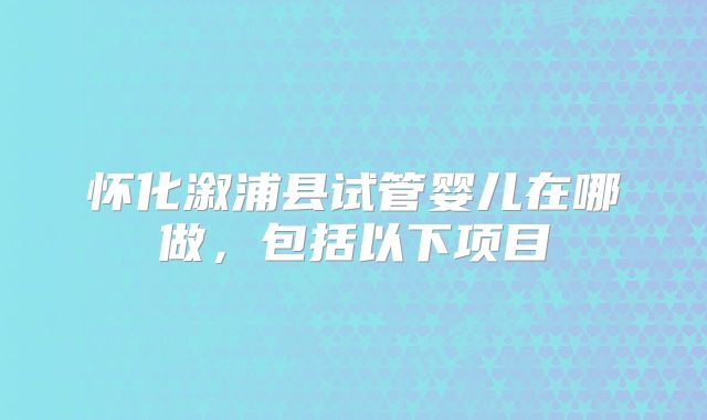 怀化溆浦县试管婴儿在哪做，包括以下项目