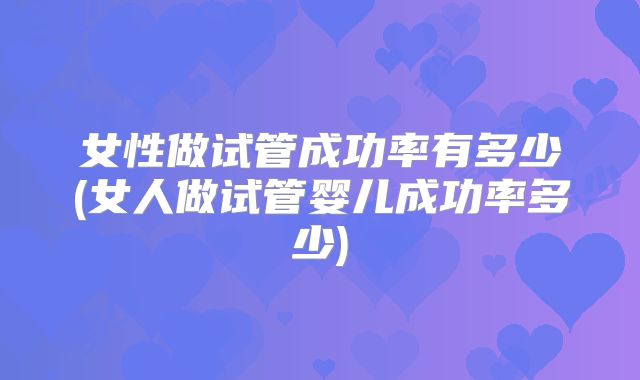 女性做试管成功率有多少(女人做试管婴儿成功率多少)