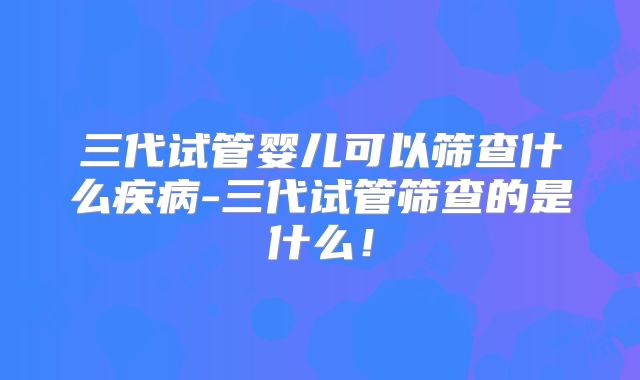 三代试管婴儿可以筛查什么疾病-三代试管筛查的是什么！