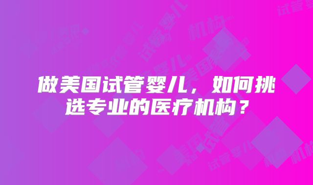 做美国试管婴儿，如何挑选专业的医疗机构？