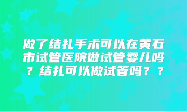 做了结扎手术可以在黄石市试管医院做试管婴儿吗？结扎可以做试管吗？？