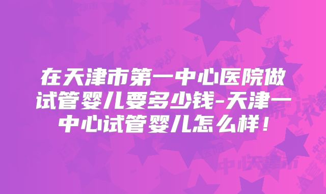 在天津市第一中心医院做试管婴儿要多少钱-天津一中心试管婴儿怎么样!