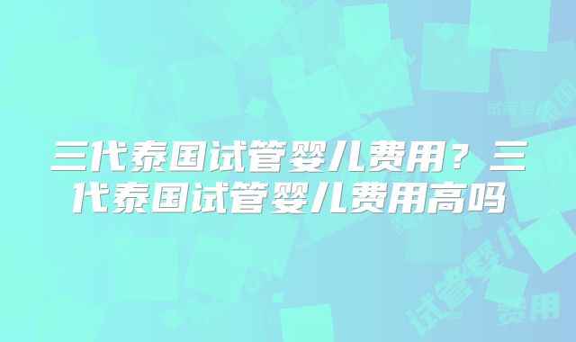 三代泰国试管婴儿费用?三代泰国试管婴儿费用高吗