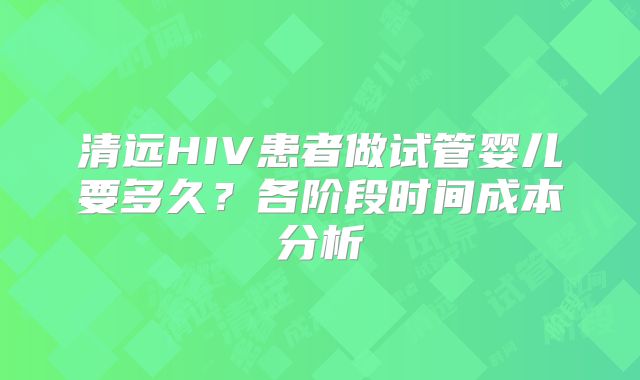 清远HIV患者做试管婴儿要多久？各阶段时间成本分析