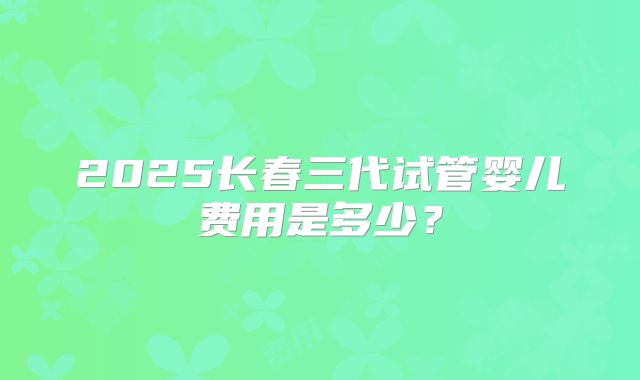 2025长春三代试管婴儿费用是多少？