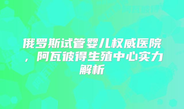 俄罗斯试管婴儿权威医院,阿瓦彼得生殖中心实力解析
