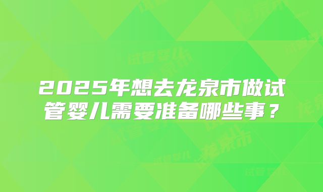 2025年想去龙泉市做试管婴儿需要准备哪些事?