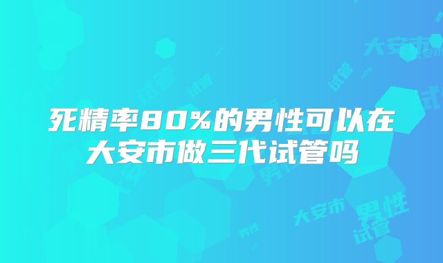 死精率80%的男性可以在大安市做三代试管吗