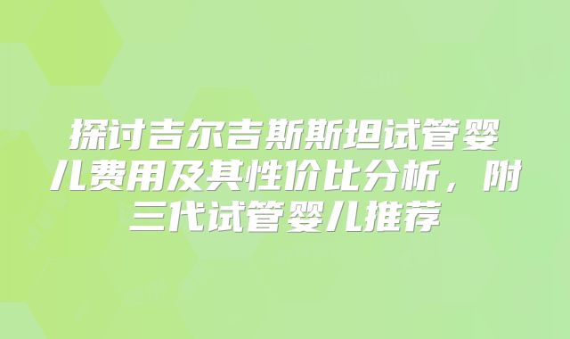 探讨吉尔吉斯斯坦试管婴儿费用及其性价比分析,附三代试管婴儿推荐