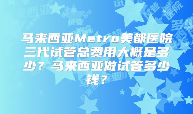 马来西亚Metro美都医院三代试管总费用大概是多少？马来西亚做试管多少钱？