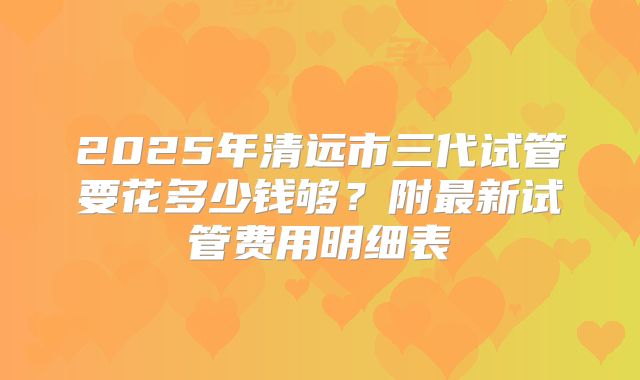 2025年清远市三代试管要花多少钱够?附最新试管费用明细表