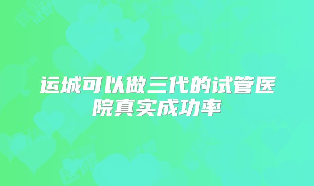 运城可以做三代的试管医院真实成功率
